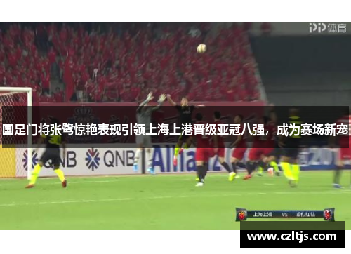 国足门将张鹭惊艳表现引领上海上港晋级亚冠八强，成为赛场新宠