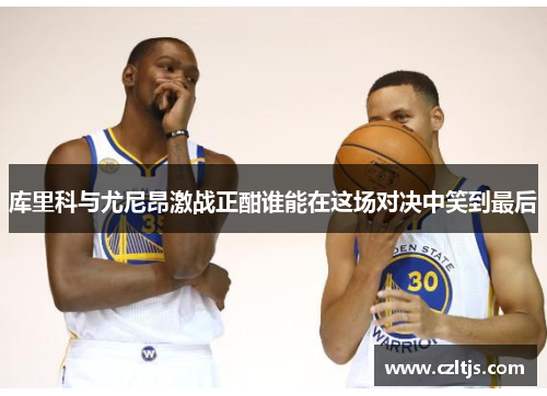 库里科与尤尼昂激战正酣谁能在这场对决中笑到最后